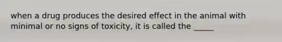 when a drug produces the desired effect in the animal with minimal or no signs of toxicity, it is called the _____