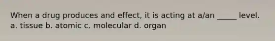 When a drug produces and effect, it is acting at a/an _____ level. a. tissue b. atomic c. molecular d. organ