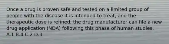 Once a drug is proven safe and tested on a limited group of people with the disease it is intended to​ treat, and the therapeutic dose is​ refined, the drug manufacturer can file a new drug application​ (NDA) following this phase of human studies. A.1 B.4 C.2 D.3