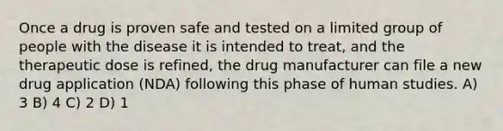 Once a drug is proven safe and tested on a limited group of people with the disease it is intended to treat, and the therapeutic dose is refined, the drug manufacturer can file a new drug application (NDA) following this phase of human studies. A) 3 B) 4 C) 2 D) 1