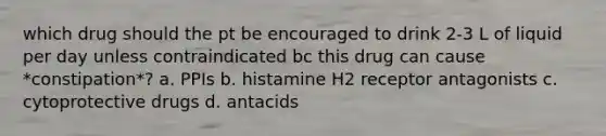 which drug should the pt be encouraged to drink 2-3 L of liquid per day unless contraindicated bc this drug can cause *constipation*? a. PPIs b. histamine H2 receptor antagonists c. cytoprotective drugs d. antacids