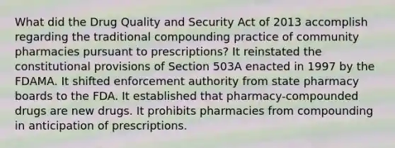 What did the Drug Quality and Security Act of 2013 accomplish regarding the traditional compounding practice of community pharmacies pursuant to prescriptions? It reinstated the constitutional provisions of Section 503A enacted in 1997 by the FDAMA. It shifted enforcement authority from state pharmacy boards to the FDA. It established that pharmacy-compounded drugs are new drugs. It prohibits pharmacies from compounding in anticipation of prescriptions.