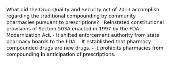 What did the Drug Quality and Security Act of 2013 accomplish regarding the traditional compounding by community pharmacies pursuant to prescriptions? - Reinstated constitutional provisions of Section 503A enacted in 1997 by the FDA Modernization Act. - It shifted enforcement authority from state pharmacy boards to the FDA. - It established that pharmacy-compounded drugs are new drugs. - It prohibits pharmacies from compounding in anticipation of prescriptions.