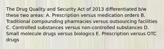 The Drug Quality and Security Act of 2013 differentiated b/w these two areas: A. Prescription versus medication orders B. Traditional compounding pharmacies versus outsourcing facilities C. Controlled substances versus non-controlled substances D. Small molecule drugs versus biologics E. Prescription versus OTC drugs