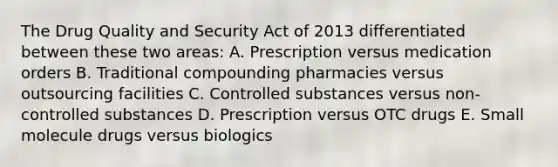 The Drug Quality and Security Act of 2013 differentiated between these two areas: A. Prescription versus medication orders B. Traditional compounding pharmacies versus outsourcing facilities C. Controlled substances versus non-controlled substances D. Prescription versus OTC drugs E. Small molecule drugs versus biologics