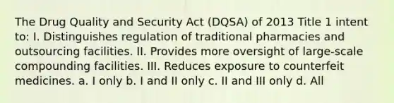 The Drug Quality and Security Act (DQSA) of 2013 Title 1 intent to: I. Distinguishes regulation of traditional pharmacies and outsourcing facilities. II. Provides more oversight of large-scale compounding facilities. III. Reduces exposure to counterfeit medicines. a. I only b. I and II only c. II and III only d. All