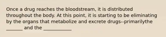 Once a drug reaches the bloodstream, it is distributed throughout the body. At this point, it is starting to be eliminating by the organs that metabolize and excrete drugs--primarilythe _______ and the ____________