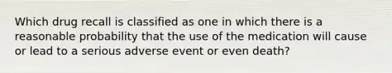 Which drug recall is classified as one in which there is a reasonable probability that the use of the medication will cause or lead to a serious adverse event or even death?