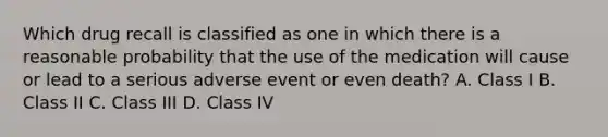 Which drug recall is classified as one in which there is a reasonable probability that the use of the medication will cause or lead to a serious adverse event or even death? A. Class I B. Class II C. Class III D. Class IV