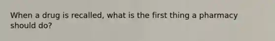 When a drug is recalled, what is the first thing a pharmacy should do?