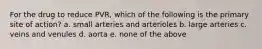 For the drug to reduce PVR, which of the following is the primary site of action? a. small arteries and arterioles b. large arteries c. veins and venules d. aorta e. none of the above