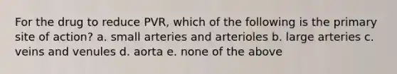 For the drug to reduce PVR, which of the following is the primary site of action? a. small arteries and arterioles b. large arteries c. veins and venules d. aorta e. none of the above