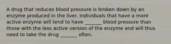 A drug that reduces <a href='https://www.questionai.com/knowledge/kD0HacyPBr-blood-pressure' class='anchor-knowledge'>blood pressure</a> is broken down by an enzyme produced in the liver. Individuals that have a more active enzyme will tend to have _______ blood pressure than those with the less active version of the enzyme and will thus need to take the drug _______ often.