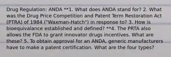 Drug Regulation: ANDA **1. What does ANDA stand for? 2. What was the Drug Price Competition and Patent Term Restoration Act (PTRA) of 1984 ("Waxman-Hatch") in response to? 3. How is bioequivalance established and defined? **4. The PRTA also allows the FDA to grant innovator drugs incentives. What are these? 5. To obtain approval for an ANDA, generic manufacturers have to make a patent certification. What are the four types?