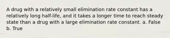 A drug with a relatively small elimination rate constant has a relatively long half-life, and it takes a longer time to reach steady state than a drug with a large elimination rate constant. a. False b. True