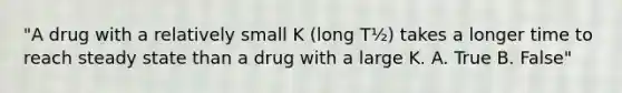 "A drug with a relatively small K (long T½) takes a longer time to reach steady state than a drug with a large K. A. True B. False"