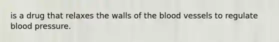 is a drug that relaxes the walls of the blood vessels to regulate blood pressure.