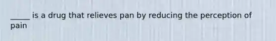 _____ is a drug that relieves pan by reducing the perception of pain