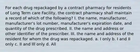 For each drug repackaged by a contract pharmacy for residents of Long Term care Facility, the contract pharmacy shall maintain a record of which of the following? I. the name, manufacturer, manufacturer's lot number, manufacturer's expiration date, and quantity of the drug prescribed. II. the name and address or other identifier of the prescriber. III. the name and address of the resident for whom the drug was repackaged. a. I only b. I and II only c. II and III only d. All