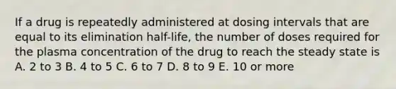 If a drug is repeatedly administered at dosing intervals that are equal to its elimination half-life, the number of doses required for the plasma concentration of the drug to reach the steady state is A. 2 to 3 B. 4 to 5 C. 6 to 7 D. 8 to 9 E. 10 or more