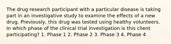 The drug research participant with a particular disease is taking part in an investigative study to examine the effects of a new drug. Previously, this drug was tested using healthy volunteers. In which phase of the clinical trial investigation is this client participating? 1. Phase 1 2. Phase 2 3. Phase 3 4. Phase 4