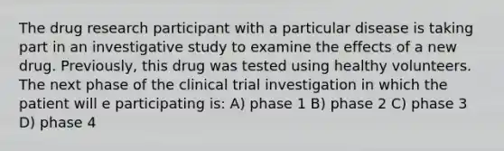 The drug research participant with a particular disease is taking part in an investigative study to examine the effects of a new drug. Previously, this drug was tested using healthy volunteers. The next phase of the clinical trial investigation in which the patient will e participating is: A) phase 1 B) phase 2 C) phase 3 D) phase 4