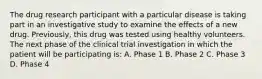 The drug research participant with a particular disease is taking part in an investigative study to examine the effects of a new drug. Previously, this drug was tested using healthy volunteers. The next phase of the clinical trial investigation in which the patient will be participating is: A. Phase 1 B. Phase 2 C. Phase 3 D. Phase 4