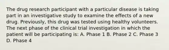 The drug research participant with a particular disease is taking part in an investigative study to examine the effects of a new drug. Previously, this drug was tested using healthy volunteers. The next phase of the clinical trial investigation in which the patient will be participating is: A. Phase 1 B. Phase 2 C. Phase 3 D. Phase 4