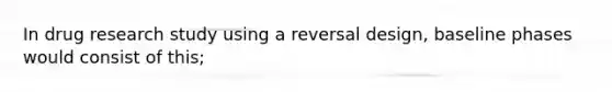 In drug research study using a reversal design, baseline phases would consist of this;