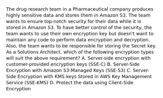 The drug research team in a Pharmaceutical company produces highly sensitive data and stores them in Amazon S3. The team wants to ensure top-notch security for their data while it is stored in Amazon S3. To have better control of the security, the team wants to use their own encryption key but doesn't want to maintain any code to perform data encryption and decryption. Also, the team wants to be responsible for storing the Secret key. As a Solutions Architect, which of the following encryption types will suit the above requirement? A. Server-side encryption with customer-provided encryption keys (SSE-C) B. Server-Side Encryption with Amazon S3-Managed Keys (SSE-S3) C. Server-Side Encryption with KMS keys Stored in AWS Key Management Service (SSE-KMS) D. Protect the data using Client-Side Encryption