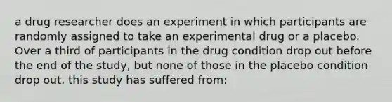 a drug researcher does an experiment in which participants are randomly assigned to take an experimental drug or a placebo. Over a third of participants in the drug condition drop out before the end of the study, but none of those in the placebo condition drop out. this study has suffered from: