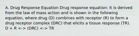 A. Drug Response Equation Drug response equation: It is derived from the law of mass action and is shown in the following equation, where drug (D) combines with receptor (R) to form a drug receptor complex (DRC) that elicits a tissue response (TR). D + R (DRC) TR