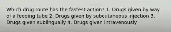 Which drug route has the fastest action? 1. Drugs given by way of a feeding tube 2. Drugs given by subcutaneous injection 3. Drugs given sublingually 4. Drugs given intravenously