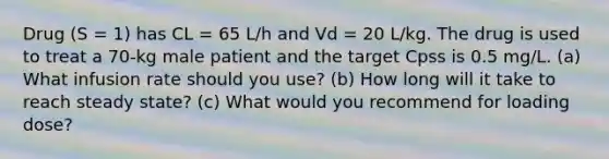 Drug (S = 1) has CL = 65 L/h and Vd = 20 L/kg. The drug is used to treat a 70-kg male patient and the target Cpss is 0.5 mg/L. (a) What infusion rate should you use? (b) How long will it take to reach steady state? (c) What would you recommend for loading dose?