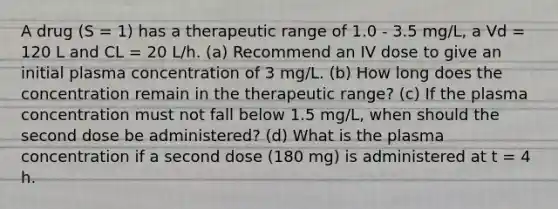 A drug (S = 1) has a therapeutic range of 1.0 - 3.5 mg/L, a Vd = 120 L and CL = 20 L/h. (a) Recommend an IV dose to give an initial plasma concentration of 3 mg/L. (b) How long does the concentration remain in the therapeutic range? (c) If the plasma concentration must not fall below 1.5 mg/L, when should the second dose be administered? (d) What is the plasma concentration if a second dose (180 mg) is administered at t = 4 h.