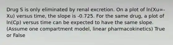 Drug S is only eliminated by renal excretion. On a plot of ln(Xu∞-Xu) versus time, the slope is -0.725. For the same drug, a plot of ln(Cp) versus time can be expected to have the same slope. (Assume one compartment model, linear pharmacokinetics) True or False