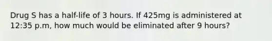 Drug S has a half-life of 3 hours. If 425mg is administered at 12:35 p.m, how much would be eliminated after 9 hours?