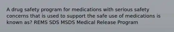 A drug safety program for medications with serious safety concerns that is used to support the safe use of medications is known as? REMS SDS MSDS Medical Release Program