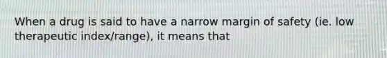 When a drug is said to have a narrow margin of safety (ie. low therapeutic index/range), it means that