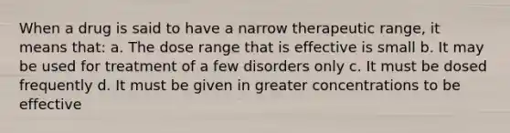 When a drug is said to have a narrow therapeutic range, it means that: a. The dose range that is effective is small b. It may be used for treatment of a few disorders only c. It must be dosed frequently d. It must be given in greater concentrations to be effective