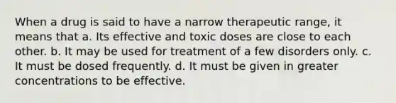 When a drug is said to have a narrow therapeutic range, it means that a. Its effective and toxic doses are close to each other. b. It may be used for treatment of a few disorders only. c. It must be dosed frequently. d. It must be given in greater concentrations to be effective.