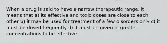 When a drug is said to have a narrow therapeutic range, it means that a) its effective and toxic doses are close to each other b) it may be used for treatment of a few disorders only c) it must be dosed frequently d) it must be given in greater concentrations to be effective