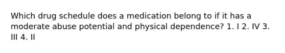 Which drug schedule does a medication belong to if it has a moderate abuse potential and physical dependence? 1. I 2. IV 3. III 4. II