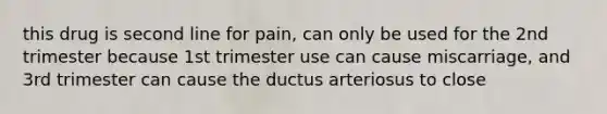 this drug is second line for pain, can only be used for the 2nd trimester because 1st trimester use can cause miscarriage, and 3rd trimester can cause the ductus arteriosus to close