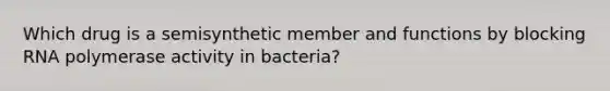 Which drug is a semisynthetic member and functions by blocking RNA polymerase activity in bacteria?