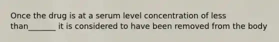 Once the drug is at a serum level concentration of less than_______ it is considered to have been removed from the body