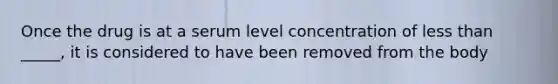 Once the drug is at a serum level concentration of less than _____, it is considered to have been removed from the body