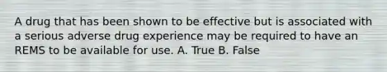 A drug that has been shown to be effective but is associated with a serious adverse drug experience may be required to have an REMS to be available for use. A. True B. False