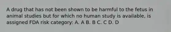 A drug that has not been shown to be harmful to the fetus in animal studies but for which no human study is available, is assigned FDA risk category: A. A B. B C. C D. D