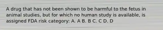 A drug that has not been shown to be harmful to the fetus in animal studies, but for which no human study is available, is assigned FDA risk category: A. A B. B C. C D. D